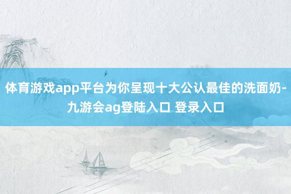 体育游戏app平台为你呈现十大公认最佳的洗面奶-九游会ag登陆入口 登录入口