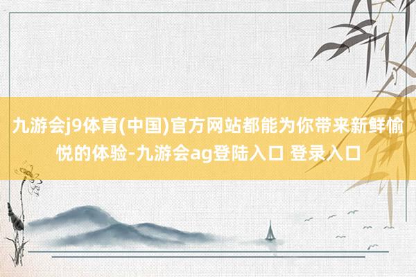 九游会j9体育(中国)官方网站都能为你带来新鲜愉悦的体验-九游会ag登陆入口 登录入口