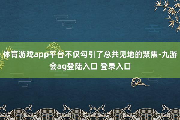 体育游戏app平台不仅勾引了总共见地的聚焦-九游会ag登陆入口 登录入口