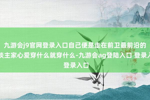 九游会j9官网登录入口自己便是走在前卫最前沿的东谈主家心爱穿什么就穿什么-九游会ag登陆入口 登录入口
