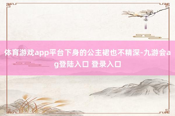 体育游戏app平台下身的公主裙也不精深-九游会ag登陆入口 登录入口