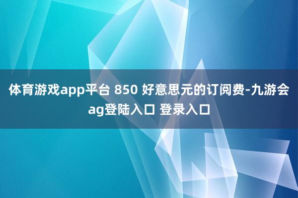 体育游戏app平台 850 好意思元的订阅费-九游会ag登陆入口 登录入口