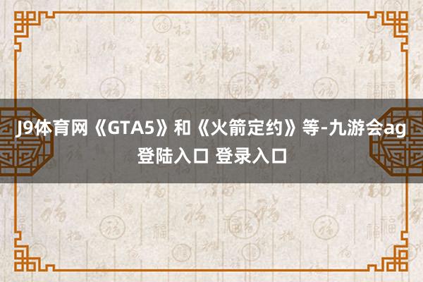 J9体育网《GTA5》和《火箭定约》等-九游会ag登陆入口 登录入口