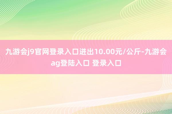 九游会j9官网登录入口进出10.00元/公斤-九游会ag登陆入口 登录入口