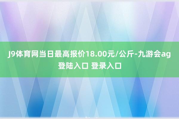 J9体育网当日最高报价18.00元/公斤-九游会ag登陆入口 登录入口