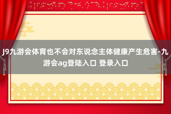 J9九游会体育也不会对东说念主体健康产生危害-九游会ag登陆入口 登录入口