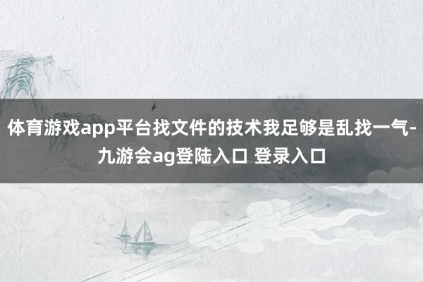 体育游戏app平台找文件的技术我足够是乱找一气-九游会ag登陆入口 登录入口