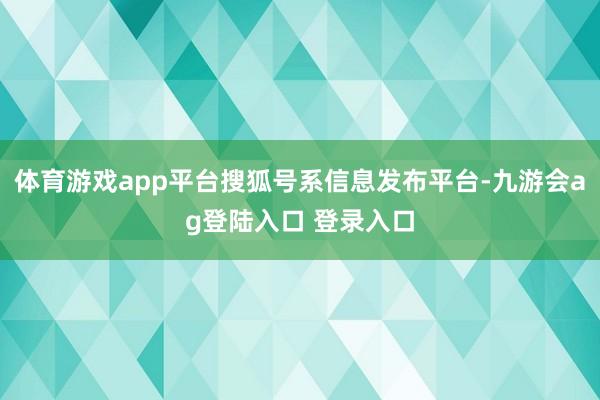 体育游戏app平台搜狐号系信息发布平台-九游会ag登陆入口 登录入口