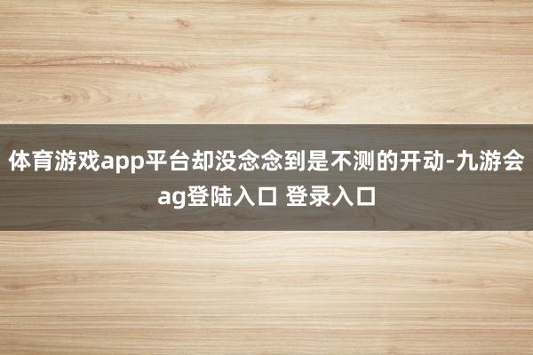 体育游戏app平台却没念念到是不测的开动-九游会ag登陆入口 登录入口