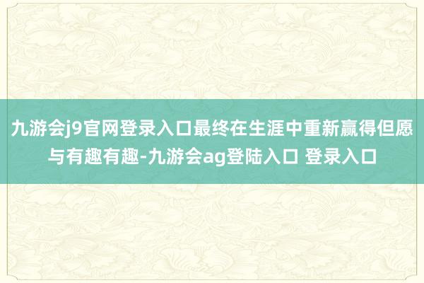 九游会j9官网登录入口最终在生涯中重新赢得但愿与有趣有趣-九游会ag登陆入口 登录入口