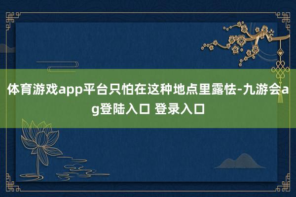 体育游戏app平台只怕在这种地点里露怯-九游会ag登陆入口 登录入口