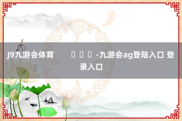 J9九游会体育        			-九游会ag登陆入口 登录入口