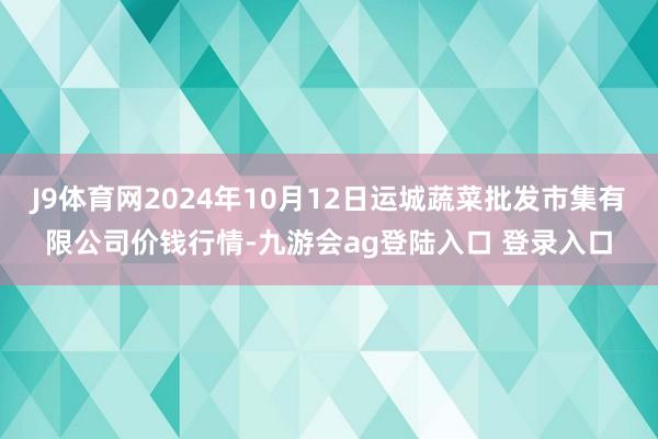 J9体育网2024年10月12日运城蔬菜批发市集有限公司价钱行情-九游会ag登陆入口 登录入口
