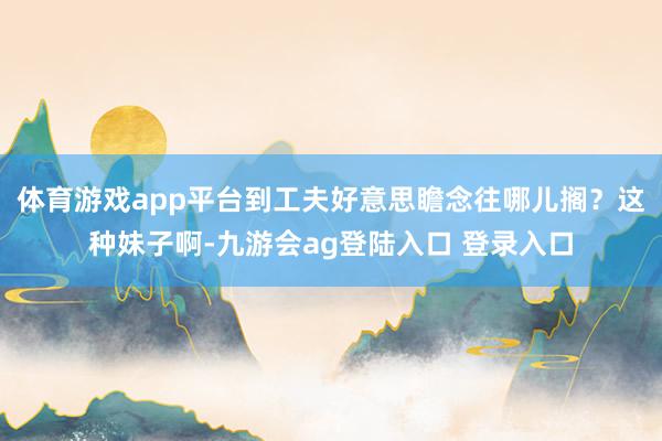 体育游戏app平台到工夫好意思瞻念往哪儿搁?这种妹子啊-九游会ag登陆入口 登录入口