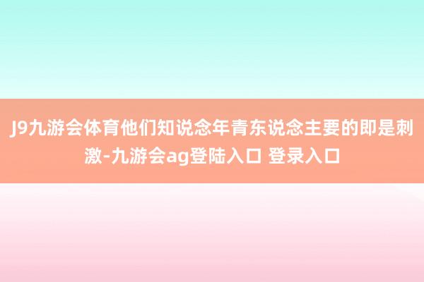 J9九游会体育他们知说念年青东说念主要的即是刺激-九游会ag登陆入口 登录入口