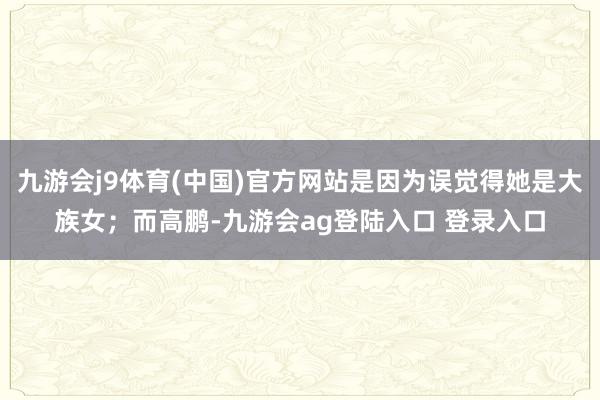 九游会j9体育(中国)官方网站是因为误觉得她是大族女；而高鹏-九游会ag登陆入口 登录入口