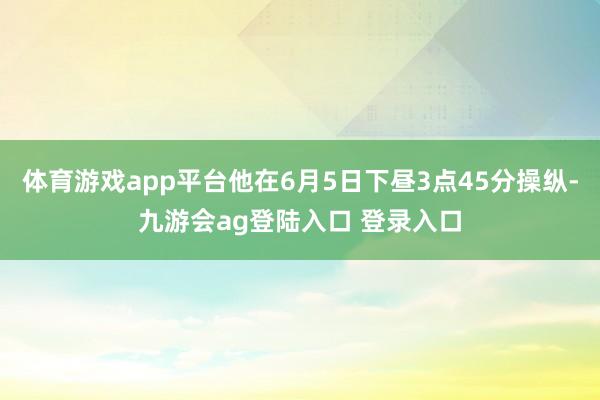 体育游戏app平台他在6月5日下昼3点45分操纵-九游会ag登陆入口 登录入口