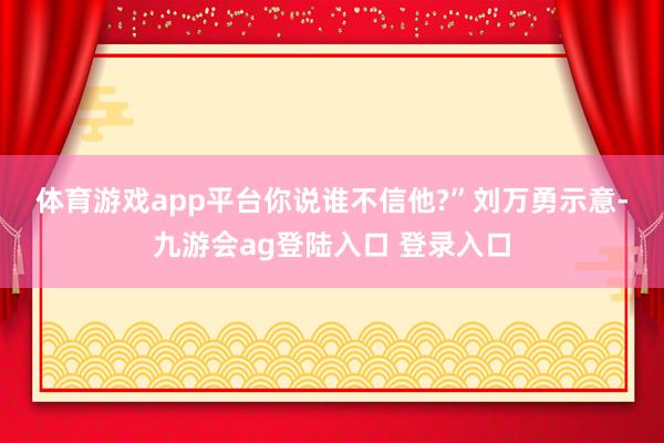 体育游戏app平台你说谁不信他?”　　刘万勇示意-九游会ag登陆入口 登录入口