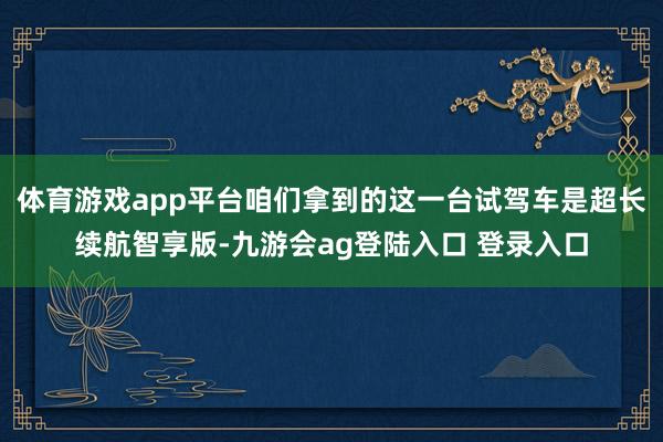 体育游戏app平台咱们拿到的这一台试驾车是超长续航智享版-九游会ag登陆入口 登录入口