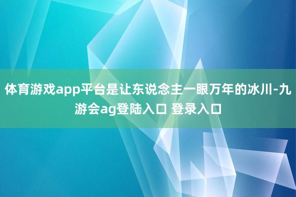 体育游戏app平台是让东说念主一眼万年的冰川-九游会ag登陆入口 登录入口