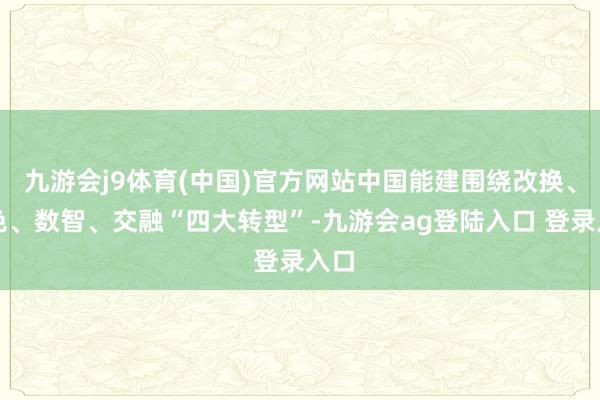 九游会j9体育(中国)官方网站中国能建围绕改换、绿色、数智、交融“四大转型”-九游会ag登陆入口 登录入口