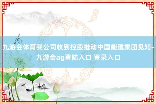 九游会体育我公司收到控股推动中国能建集团见知-九游会ag登陆入口 登录入口