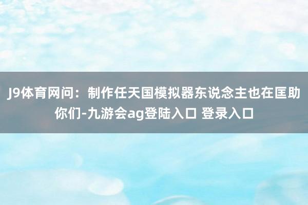 J9体育网问:制作任天国模拟器东说念主也在匡助你们-九游会ag登陆入口 登录入口