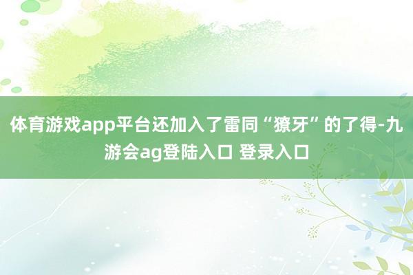 体育游戏app平台还加入了雷同“獠牙”的了得-九游会ag登陆入口 登录入口