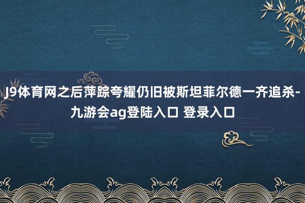 J9体育网之后萍踪夸耀仍旧被斯坦菲尔德一齐追杀-九游会ag登陆入口 登录入口