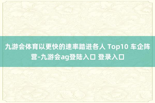 九游会体育以更快的速率踏进各人 Top10 车企阵营-九游会ag登陆入口 登录入口