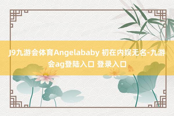 J9九游会体育Angelababy 初在内娱无名-九游会ag登陆入口 登录入口