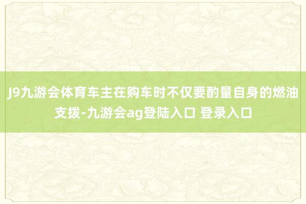 J9九游会体育车主在购车时不仅要酌量自身的燃油支拨-九游会ag登陆入口 登录入口