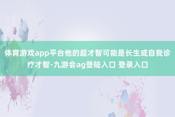 体育游戏app平台他的超才智可能是长生或自我诊疗才智-九游会ag登陆入口 登录入口
