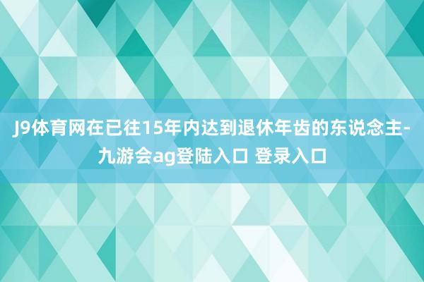 J9体育网在已往15年内达到退休年齿的东说念主-九游会ag登陆入口 登录入口
