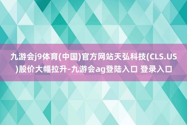 九游会j9体育(中国)官方网站天弘科技(CLS.US)股价大幅拉升-九游会ag登陆入口 登录入口