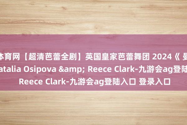 J9体育网【超清芭蕾全剧】英国皇家芭蕾舞团 2024《 曼侬 》Manon, Natalia Osipova & Reece Clark-九游会ag登陆入口 登录入口