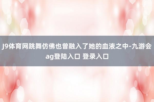 J9体育网跳舞仿佛也曾融入了她的血液之中-九游会ag登陆入口 登录入口