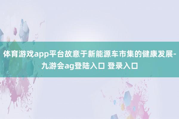 体育游戏app平台故意于新能源车市集的健康发展-九游会ag登陆入口 登录入口