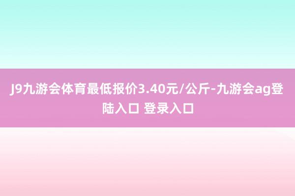 J9九游会体育最低报价3.40元/公斤-九游会ag登陆入口 登录入口