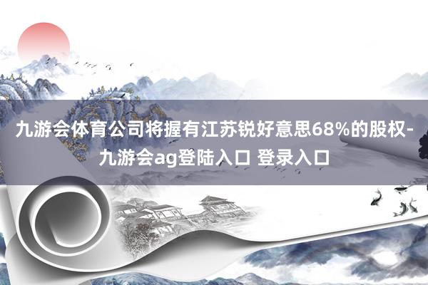 九游会体育公司将握有江苏锐好意思68%的股权-九游会ag登陆入口 登录入口