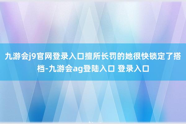 九游会j9官网登录入口擅所长罚的她很快锁定了搭档-九游会ag登陆入口 登录入口