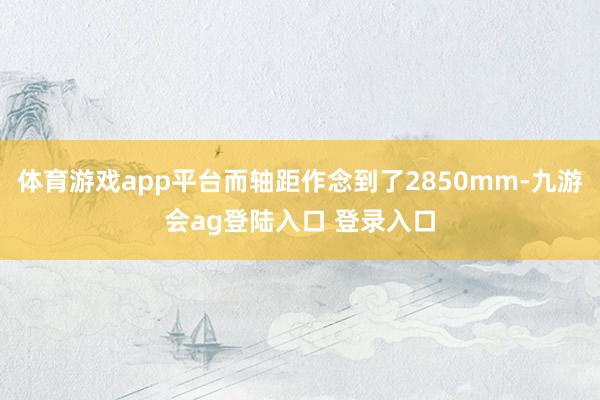 体育游戏app平台而轴距作念到了2850mm-九游会ag登陆入口 登录入口