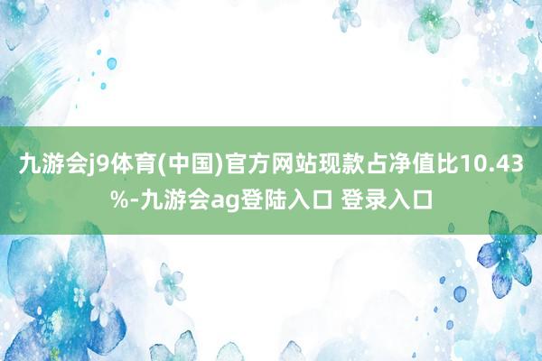 九游会j9体育(中国)官方网站现款占净值比10.43%-九游会ag登陆入口 登录入口