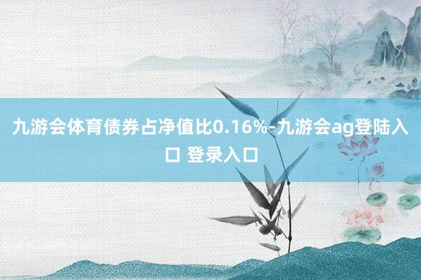 九游会体育债券占净值比0.16%-九游会ag登陆入口 登录入口