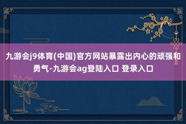 九游会j9体育(中国)官方网站暴露出内心的顽强和勇气-九游会ag登陆入口 登录入口