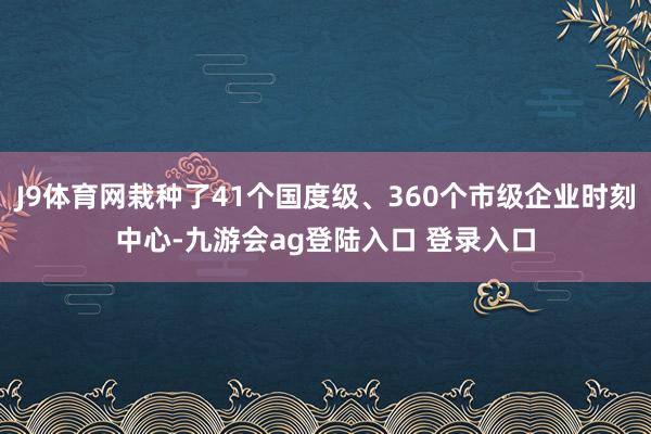 J9体育网栽种了41个国度级、360个市级企业时刻中心-九游会ag登陆入口 登录入口