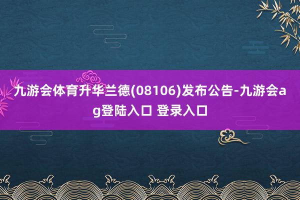 九游会体育升华兰德(08106)发布公告-九游会ag登陆入口 登录入口