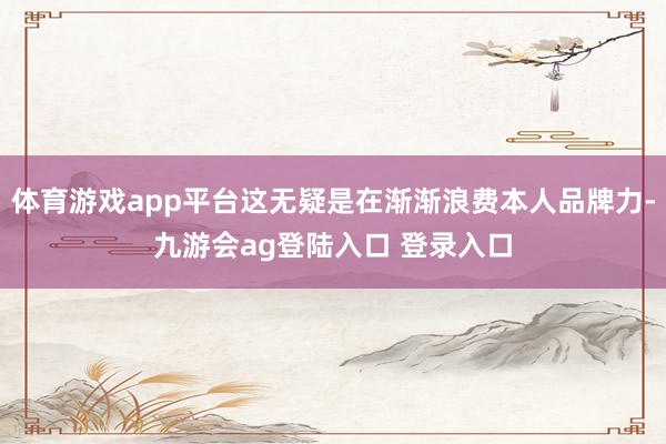 体育游戏app平台这无疑是在渐渐浪费本人品牌力-九游会ag登陆入口 登录入口