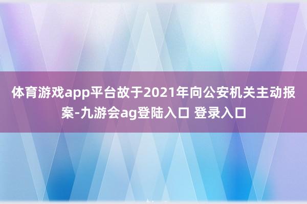 体育游戏app平台故于2021年向公安机关主动报案-九游会ag登陆入口 登录入口