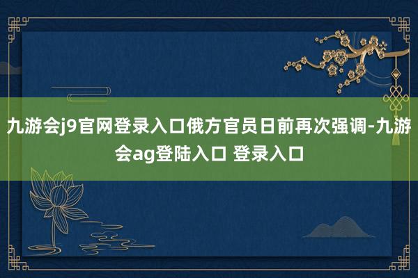 九游会j9官网登录入口俄方官员日前再次强调-九游会ag登陆入口 登录入口